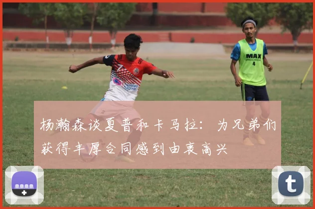 杨瀚森谈夏普和卡马拉：为兄弟们获得丰厚合同感到由衷高兴