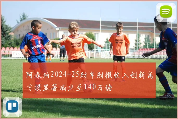 阿森纳2024-25财年财报收入创新高亏损显著减少至140万镑