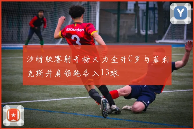 沙特联赛射手榜火力全开C罗与菲利克斯并肩领跑各入13球