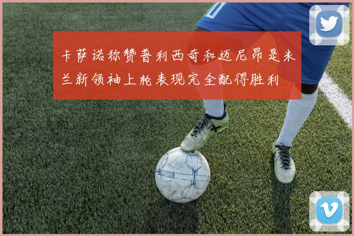 卡萨诺称赞普利西奇和迈尼昂是米兰新领袖上轮表现完全配得胜利