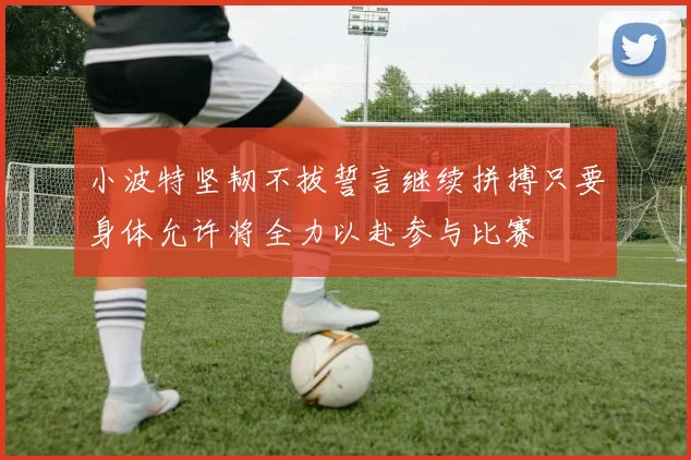 小波特坚韧不拔誓言继续拼搏只要身体允许将全力以赴参与比赛
