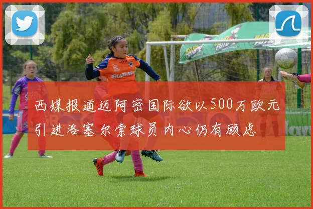 西媒报道迈阿密国际欲以500万欧元引进洛塞尔索球员内心仍有顾虑