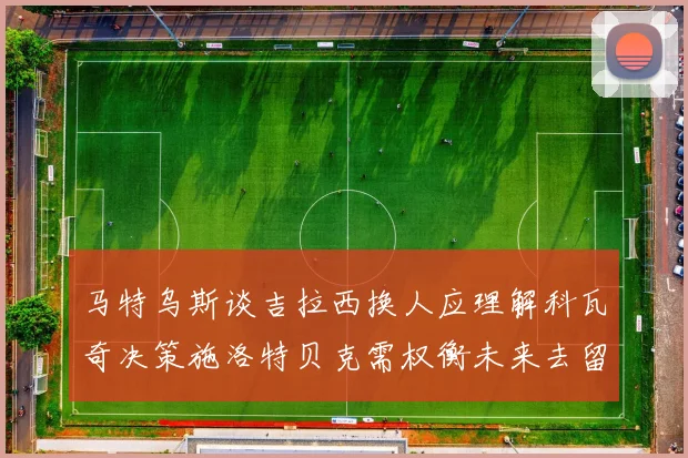 马特乌斯谈吉拉西换人应理解科瓦奇决策施洛特贝克需权衡未来去留