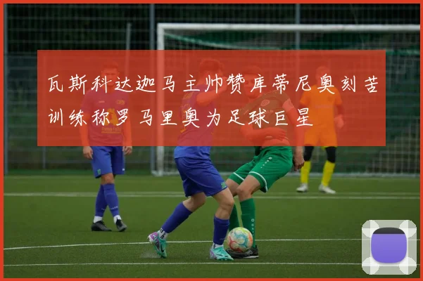 瓦斯科达迦马主帅赞库蒂尼奥刻苦训练称罗马里奥为足球巨星
