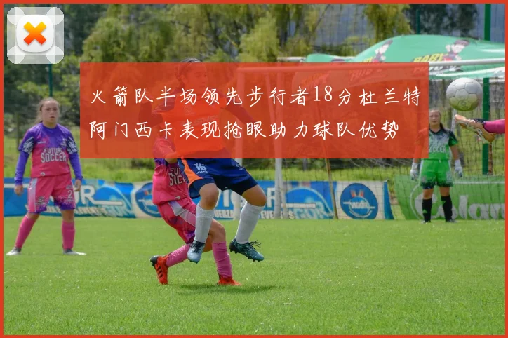 火箭队半场领先步行者18分杜兰特阿门西卡表现抢眼助力球队优势