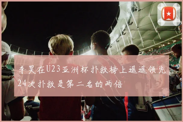 李昊在U23亚洲杯扑救榜上遥遥领先24次扑救是第二名的两倍