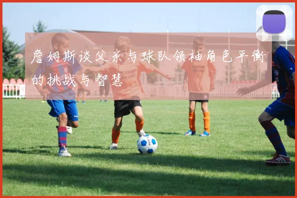 詹姆斯谈父亲与球队领袖角色平衡的挑战与智慧