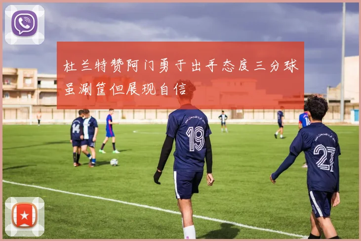 杜兰特赞阿门勇于出手态度三分球虽涮筐但展现自信