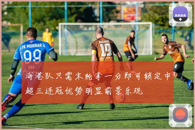 海港队只需末轮拿一分即可锁定中超三连冠优势明显前景乐观