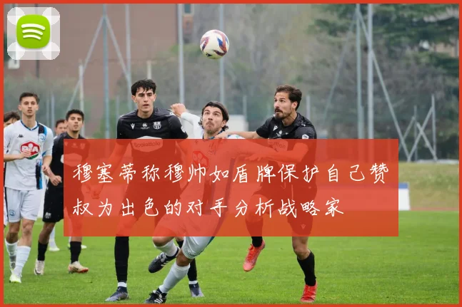 穆塞蒂称穆帅如盾牌保护自己赞囧叔为出色的对手分析战略家