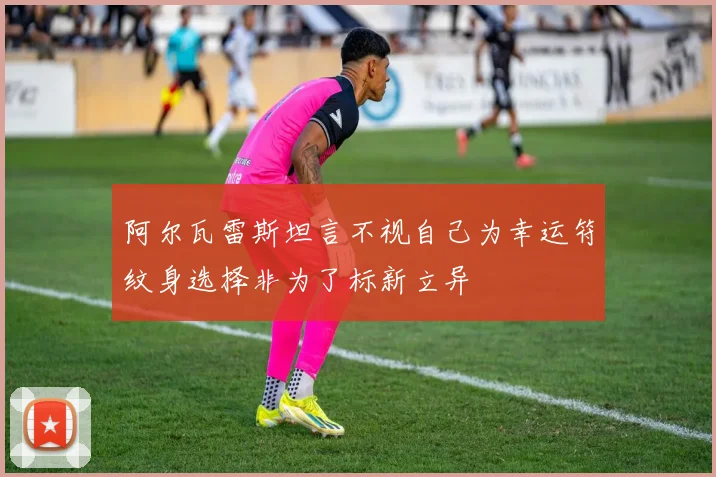 阿尔瓦雷斯坦言不视自己为幸运符纹身选择非为了标新立异