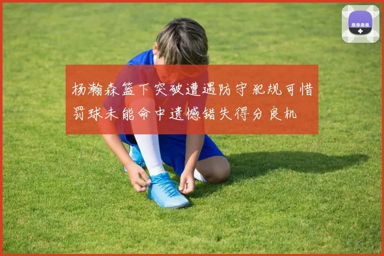 杨瀚森篮下突破遭遇防守犯规可惜罚球未能命中遗憾错失得分良机