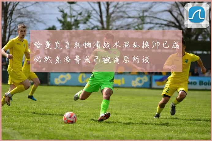 哈曼直言利物浦战术混乱换帅已成必然克洛普或已被高层约谈