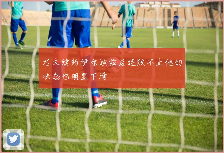 尤文续约伊尔迪兹后连败不止他的状态也明显下滑