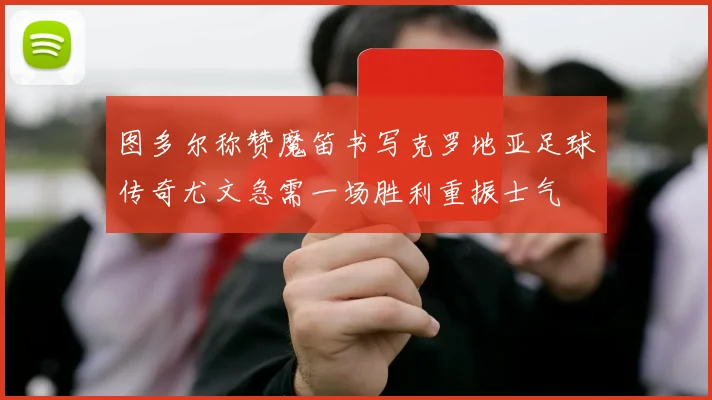图多尔称赞魔笛书写克罗地亚足球传奇尤文急需一场胜利重振士气