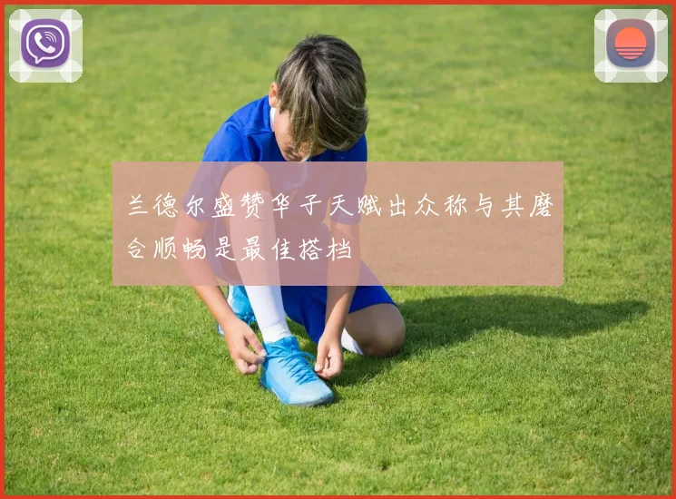 兰德尔盛赞华子天赋出众称与其磨合顺畅是最佳搭档