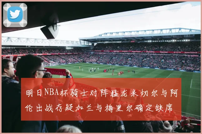 明日NBA杯骑士对阵猛龙米切尔与阿伦出战存疑加兰与梅里尔确定缺席