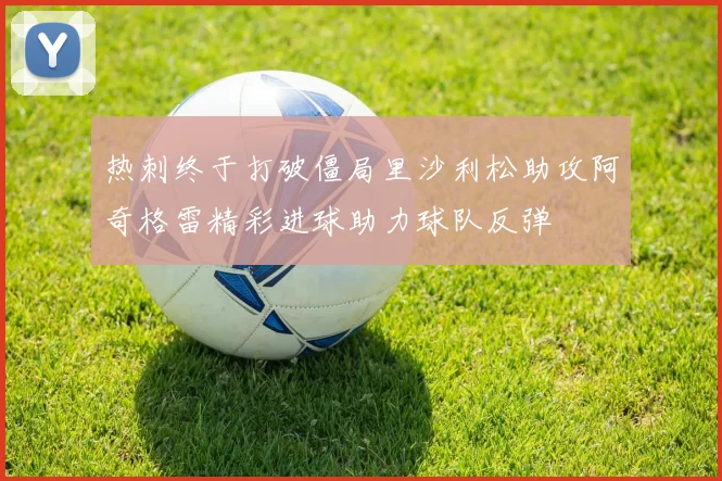 热刺终于打破僵局里沙利松助攻阿奇格雷精彩进球助力球队反弹