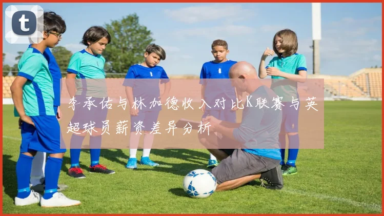 李承佑与林加德收入对比K联赛与英超球员薪资差异分析