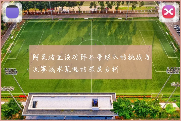 阿莱格里谈对阵孔蒂球队的挑战与决赛战术策略的深度分析
