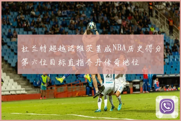 杜兰特超越诺维茨基成NBA历史得分第六位目标直指乔丹传奇地位