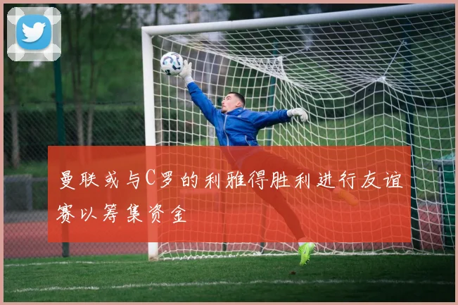 曼联或与C罗的利雅得胜利进行友谊赛以筹集资金