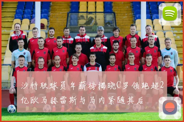 沙特联球员年薪榜揭晓C罗领跑超2亿欧马赫雷斯与马内紧随其后