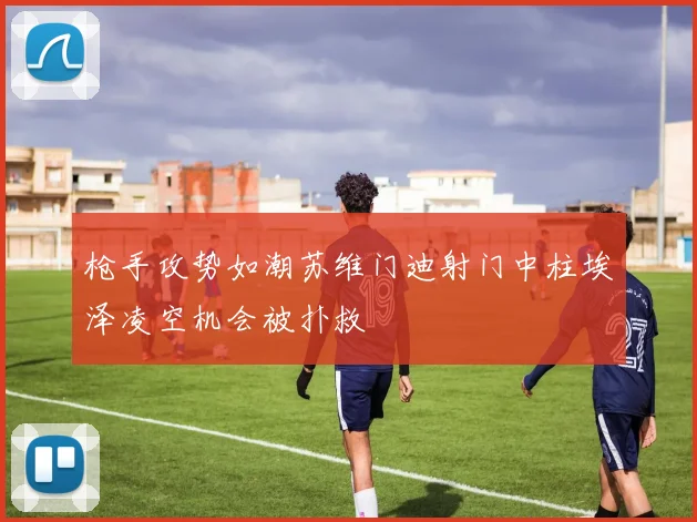 枪手攻势如潮苏维门迪射门中柱埃泽凌空机会被扑救